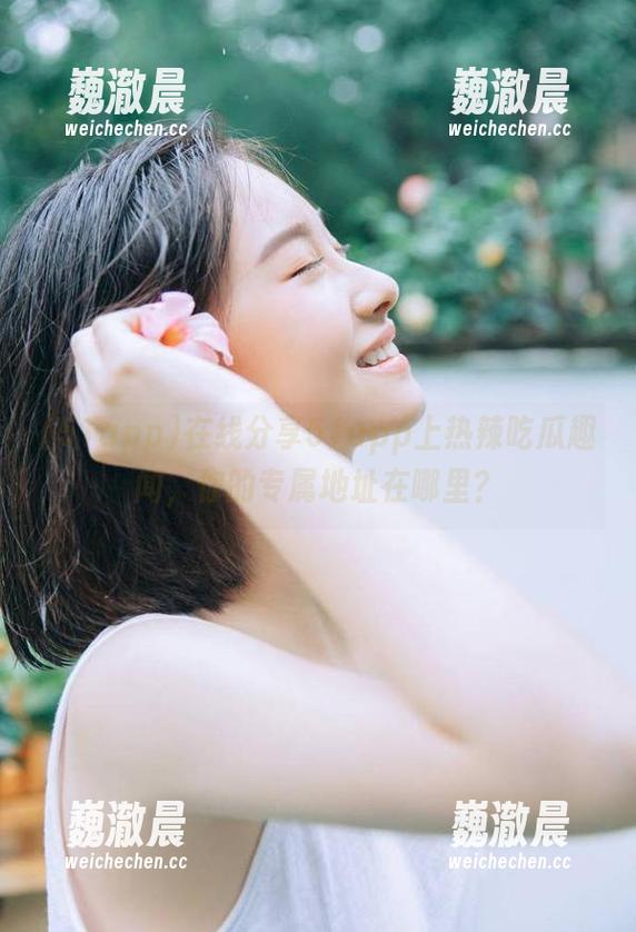 在线分享51app上热辣吃瓜趣闻，你的专属地址在哪里？