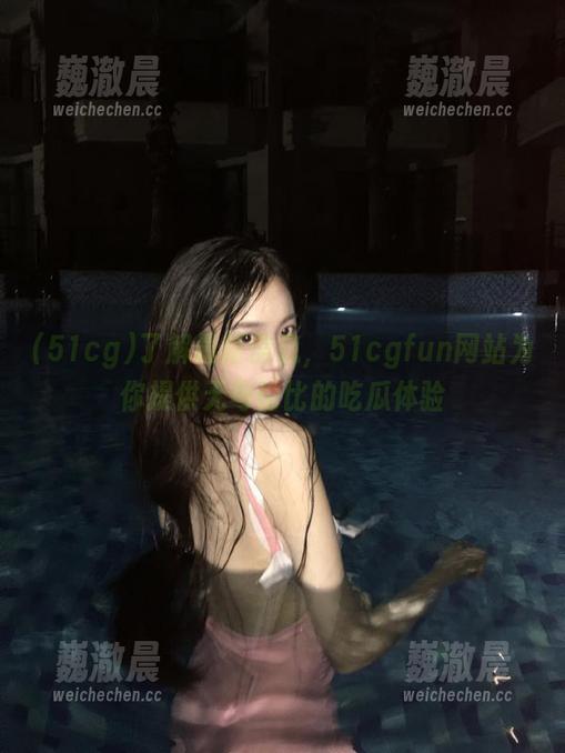 了解最新信息，51cgfun网站为你提供无与伦比的吃瓜体验